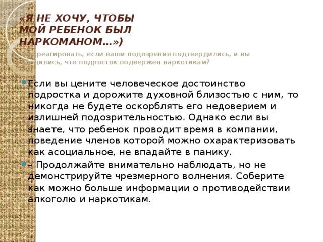 «Я не хочу, чтобы мой ребенок был наркоманом…») Как реагировать, если ваши подозрения подтвердились, и вы убедились, что подросток подвержен наркотикам? Если вы цените человеческое достоинство подростка и дорожите духовной близостью с ним, то никогда не будете оскорблять его недоверием и излишней подозрительностью. Однако если вы знаете, что ребенок проводит время в компании, поведение членов которой можно охарактеризовать как асоциальное, не впадайте в панику. – Продолжайте внимательно наблюдать, но не демонстрируйте чрезмерного волнения. Соберите как можно больше информации о противодействии алкоголю и наркотикам. 