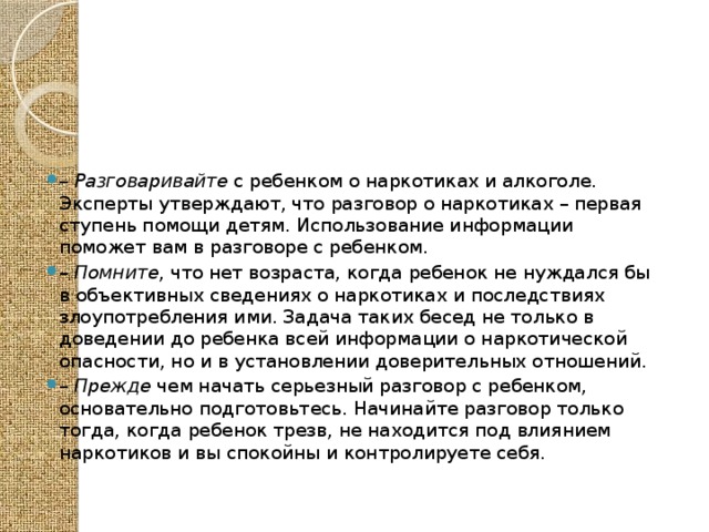 – Разговаривайте с ребенком о наркотиках и алкоголе. Эксперты утверждают, что разговор о наркотиках – первая ступень помощи детям. Использование информации поможет вам в разговоре с ребенком. – Помните , что нет возраста, когда ребенок не нуждался бы в объективных сведениях о наркотиках и последствиях злоупотребления ими. Задача таких бесед не только в доведении до ребенка всей информации о наркотической опасности, но и в установлении доверительных отношений. – Прежде чем начать серьезный разговор с ребенком, основательно подготовьтесь. Начинайте разговор только тогда, когда ребенок трезв, не находится под влиянием наркотиков и вы спокойны и контролируете себя. 