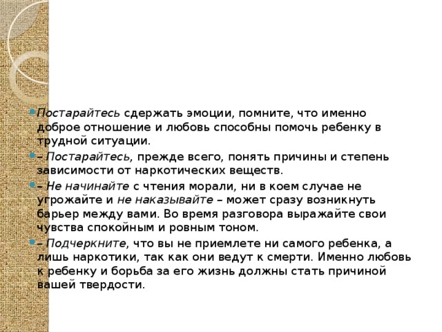 Постарайтесь сдержать эмоции, помните, что именно доброе отношение и любовь способны помочь ребенку в трудной ситуации. – Постарайтесь, прежде всего, понять причины и степень зависимости от наркотических веществ. – Не начинайте с чтения морали, ни в коем случае не угрожайте и не наказывайте – может сразу возникнуть барьер между вами. Во время разговора выражайте свои чувства спокойным и ровным тоном. – Подчеркните , что вы не приемлете ни самого ребенка, а лишь наркотики, так как они ведут к смерти. Именно любовь к ребенку и борьба за его жизнь должны стать причиной вашей твердости. 
