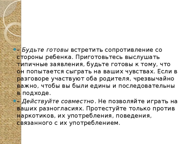 – Будьте готовы встретить сопротивление со стороны ребенка. Приготовьтесь выслушать типичные заявления, будьте готовы к тому, что он попытается сыграть на ваших чувствах. Если в разговоре участвуют оба родителя, чрезвычайно важно, чтобы вы были едины и последовательны в подходе. – Действуйте совместно . Не позволяйте играть на ваших разногласиях. Протестуйте только против наркотиков, их употребления, поведения, связанного с их употреблением. 