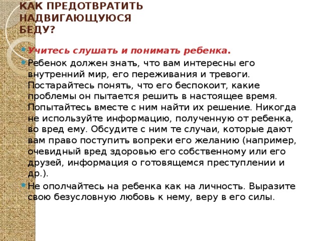 Как предотвратить надвигающуюся беду?   Учитесь слушать и понимать ребенка. Ребенок должен знать, что вам интересны его внутренний мир, его переживания и тревоги. Постарайтесь понять, что его беспокоит, какие проблемы он пытается решить в настоящее время. Попытайтесь вместе с ним найти их решение. Никогда не используйте информацию, полученную от ребенка, во вред ему. Обсудите с ним те случаи, которые дают вам право поступить вопреки его желанию (например, очевидный вред здоровью его собственному или его друзей, информация о готовящемся преступлении и др.). Не ополчайтесь на ребенка как на личность. Выразите свою безусловную любовь к нему, веру в его силы. 