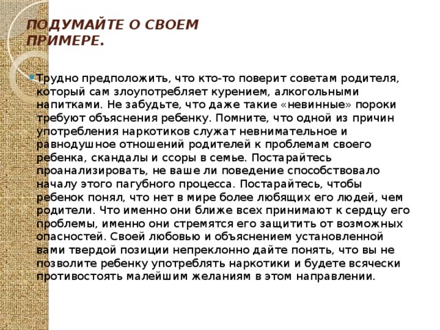 Подумайте о своем примере.   Трудно предположить, что кто-то поверит советам родителя, который сам злоупотребляет курением, алкогольными напитками. Не забудьте, что даже такие «невинные» пороки требуют объяснения ребенку. Помните, что одной из причин употребления наркотиков служат невнимательное и равнодушное отношений родителей к проблемам своего ребенка, скандалы и ссоры в семье. Постарайтесь проанализировать, не ваше ли поведение способствовало началу этого пагубного процесса. Постарайтесь, чтобы ребенок понял, что нет в мире более любящих его людей, чем родители. Что именно они ближе всех принимают к сердцу его проблемы, именно они стремятся его защитить от возможных опасностей. Своей любовью и объяснением установленной вами твердой позиции непреклонно дайте понять, что вы не позволите ребенку употреблять наркотики и будете всячески противостоять малейшим желаниям в этом направлении. 