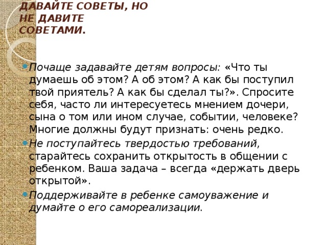 Давайте советы, но не давите советами.   Почаще задавайте детям вопросы: «Что ты думаешь об этом? А об этом? А как бы поступил твой приятель? А как бы сделал ты?». Спросите себя, часто ли интересуетесь мнением дочери, сына о том или ином случае, событии, человеке? Многие должны будут признать: очень редко. Не поступайтесь твердостью требований, старайтесь сохранить открытость в общении с ребенком. Ваша задача – всегда «держать дверь открытой». Поддерживайте в ребенке самоуважение и думайте о его самореализации. 