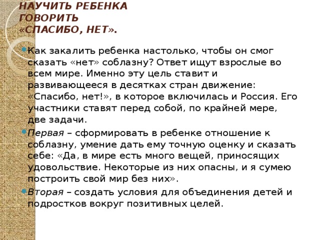 Научить ребенка говорить «спасибо, нет».   Как закалить ребенка настолько, чтобы он смог сказать «нет» соблазну? Ответ ищут взрослые во всем мире. Именно эту цель ставит и развивающееся в десятках стран движение: «Спасибо, нет!», в которое включилась и Россия. Его участники ставят перед собой, по крайней мере, две задачи. Первая – сформировать в ребенке отношение к соблазну, умение дать ему точную оценку и сказать себе: «Да, в мире есть много вещей, приносящих удовольствие. Некоторые из них опасны, и я сумею построить свой мир без них». Вторая – создать условия для объединения детей и подростков вокруг позитивных целей. 