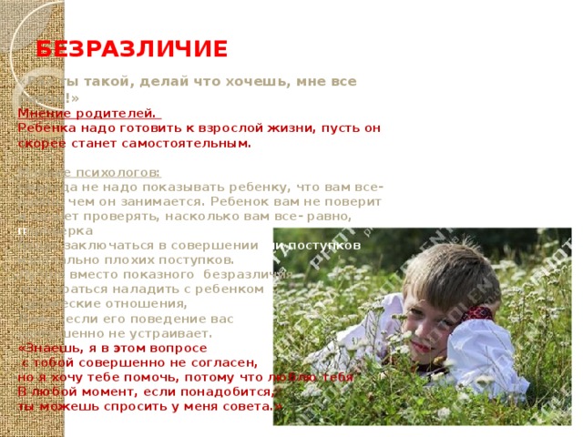 БЕЗРАЗЛИЧИЕ «Раз ты такой, делай что хочешь, мне все равно!» Мнение родителей. Ребенка надо готовить к взрослой жизни, пусть он скорее станет самостоятельным.  Мнение психологов: Никогда не надо показывать ребенку, что вам все- равно, чем он занимается. Ребенок вам не поверит и начнет проверять, насколько вам все- равно, п проверка будет заключаться в совершении нии поступков изначально плохих поступков. Лучше вместо показного безразличия  постараться наладить с ребенком  дружеские отношения, Даже если его поведение вас совершенно не устраивает. «Знаешь, я в этом вопросе  с тобой совершенно не согласен, но я хочу тебе помочь, потому что люблю тебя В любой момент, если понадобится, ты можешь спросить у меня совета.» 