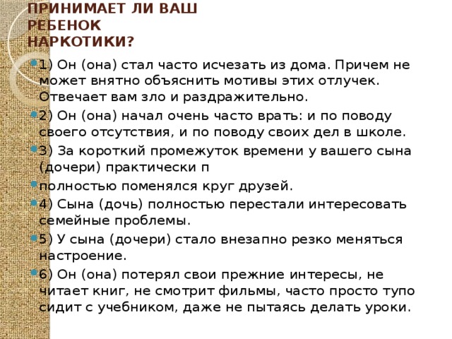 Как распознать, принимает ли ваш ребенок наркотики?   1) Он (она) стал часто исчезать из дома. Причем не может внятно объяснить мотивы этих отлучек. Отвечает вам зло и раздражительно. 2) Он (она) начал очень часто врать: и по поводу своего отсутствия, и по поводу своих дел в школе. 3) За короткий промежуток времени у вашего сына (дочери) практически п полностью поменялся круг друзей. 4) Сына (дочь) полностью перестали интересовать семейные проблемы. 5) У сына (дочери) стало внезапно резко меняться настроение. 6) Он (она) потерял свои прежние интересы, не читает книг, не смотрит фильмы, часто просто тупо сидит с учебником, даже не пытаясь делать уроки. 