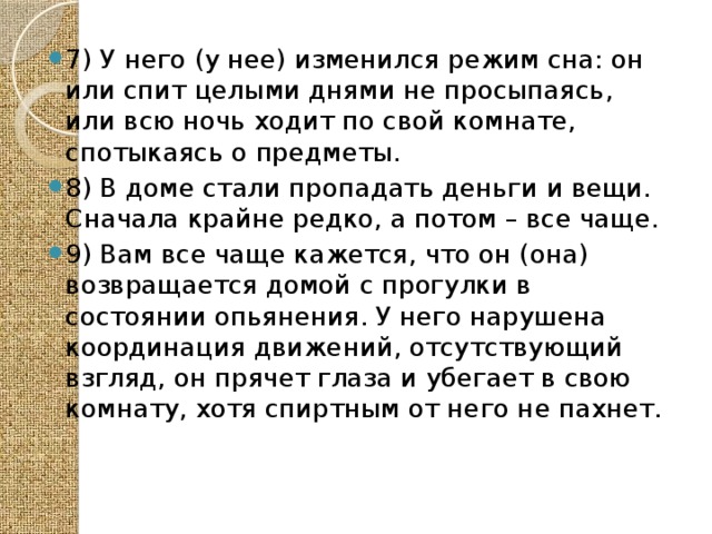  7) У него (у нее) изменился режим сна: он или спит целыми днями не просыпаясь, или всю ночь ходит по свой комнате, спотыкаясь о предметы. 8) В доме стали пропадать деньги и вещи. Сначала крайне редко, а потом – все чаще. 9) Вам все чаще кажется, что он (она) возвращается домой с прогулки в состоянии опьянения. У него нарушена координация движений, отсутствующий взгляд, он прячет глаза и убегает в свою комнату, хотя спиртным от него не пахнет. 