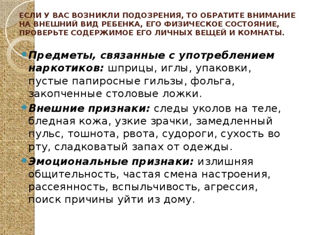 Если у вас возникли подозрения, то обратите внимание на внешний вид ребенка, его физическое состояние, проверьте содержимое его личных вещей и комнаты.   Предметы, связанные с употреблением наркотиков: шприцы, иглы, упаковки, пустые папиросные гильзы, фольга, закопченные столовые ложки. Внешние признаки: следы уколов на теле, бледная кожа, узкие зрачки, замедленный пульс, тошнота, рвота, судороги, сухость во рту, сладковатый запах от одежды. Эмоциональные признаки: излишняя общительность, частая смена настроения, рассеянность, вспыльчивость, агрессия, поиск причины уйти из дому. 