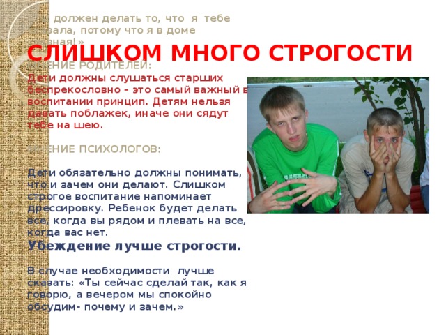 СЛИШКОМ МНОГО СТРОГОСТИ «Ты должен делать то, что я тебе сказала, потому что я в доме главная!» МНЕНИЕ РОДИТЕЛЕЙ: Дети должны слушаться старших беспрекословно – это самый важный в воспитании принцип. Детям нельзя давать поблажек, иначе они сядут тебе на шею. МНЕНИЕ ПСИХОЛОГОВ: Дети обязательно должны понимать, что и зачем они делают. Слишком строгое воспитание напоминает дрессировку. Ребенок будет делать все, когда вы рядом и плевать на все, когда вас нет. Убеждение лучше строгости.  В случае необходимости лучше сказать: «Ты сейчас сделай так, как я говорю, а вечером мы спокойно обсудим- почему и зачем.» 