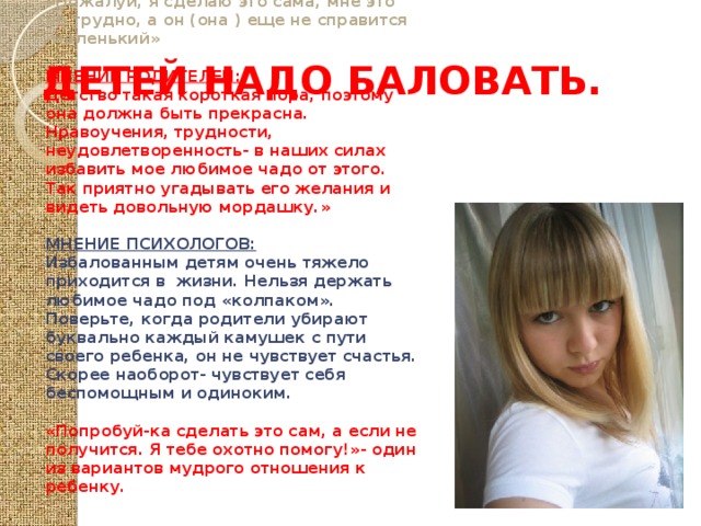 ДЕТЕЙ НАДО БАЛОВАТЬ. «Пожалуй, я сделаю это сама, мне это не трудно, а он (она ) еще не справится -маленький»  МНЕНИЕ РОДИТЕЛЕЙ: Детство такая короткая пора, поэтому она должна быть прекрасна. Нравоучения, трудности, неудовлетворенность- в наших силах избавить мое любимое чадо от этого. Так приятно угадывать его желания и видеть довольную мордашку.»  МНЕНИЕ ПСИХОЛОГОВ: Избалованным детям очень тяжело приходится в жизни. Нельзя держать любимое чадо под «колпаком». Поверьте, когда родители убирают буквально каждый камушек с пути своего ребенка, он не чувствует счастья. Скорее наоборот- чувствует себя беспомощным и одиноким.  «Попробуй-ка сделать это сам, а если не получится. Я тебе охотно помогу!»- один из вариантов мудрого отношения к ребенку. 