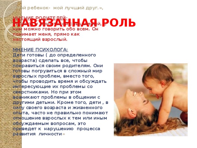 НАВЯЗАННАЯ РОЛЬ «Мой ребенок- мой лучший друг.»,  МНЕНИЕ РОДИТЕЛЕЙ: Ребенок у меня такой смышленый, с ним можно говорить обо всем. Он понимает меня, прямо как настоящий взрослый.  МНЕНИЕ ПСИХОЛОГА: Дети готовы ( до определенного возраста) сделать все, чтобы понравиться своим родителям. Они готовы погрузиться в сложный мир взрослых проблем, вместо того, чтобы проводить время и обсуждать интересующие их проблемы со сверстниками. Но при этом возникают проблемы в общении с другими детьми. Кроме того, дети , в силу своего возраста и жизненного опыта, часто не правильно понимают отношение взрослых к тем или иным обсуждаемым вопросам, это приведет к нарушению процесса развития личности » 