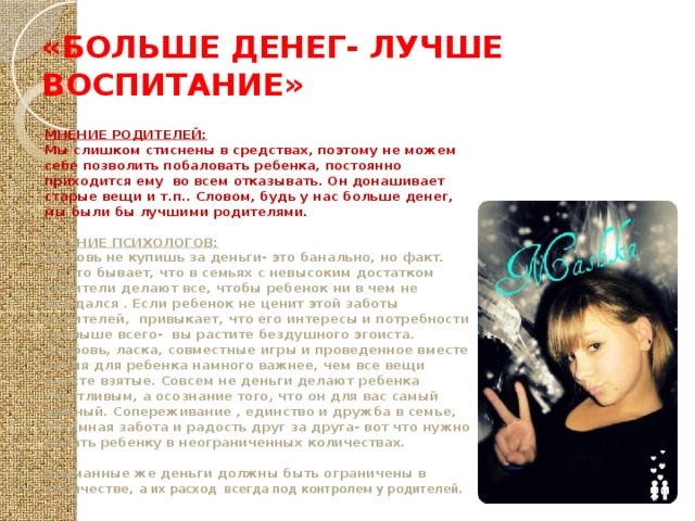 «БОЛЬШЕ ДЕНЕГ- ЛУЧШЕ ВОСПИТАНИЕ» МНЕНИЕ РОДИТЕЛЕЙ: Мы слишком стиснены в средствах, поэтому не можем себе позволить побаловать ребенка, постоянно приходится ему во всем отказывать. Он донашивает старые вещи и т.п.. Словом, будь у нас больше денег, мы были бы лучшими родителями.  МНЕНИЕ ПСИХОЛОГОВ: Любовь не купишь за деньги- это банально, но факт.  Часто бывает, что в семьях с невысоким достатком родители делают все, чтобы ребенок ни в чем не нуждался . Если ребенок не ценит этой заботы родителей, привыкает, что его интересы и потребности превыше всего- вы растите бездушного эгоиста.  Любовь, ласка, совместные игры и проведенное вместе время для ребенка намного важнее, чем все вещи вместе взятые. Совсем не деньги делают ребенка счастливым, а осознание того, что он для вас самый важный. Сопереживание , единство и дружба в семье, взаимная забота и радость друг за друга- вот что нужно давать ребенку в неограниченных количествах.  Карманные же деньги должны быть ограничены в количестве, а их расход всегда под контролем у родителей. 