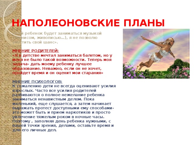 НАПОЛЕОНОВСКИЕ ПЛАНЫ «Мой ребенок будет заниматься музыкой (теннисом, живописью…), я не позволю упустить свой шанс».  МНЕНИЕ РОДИТЕЛЕЙ: «Я в детстве мечтал заниматься балетом, но у меня не было такой возможности. Теперь моя задача- дать моему ребенку лучшее образование. Неважно, если он не хочет, пройдет время и он оценит мои старания»  МНЕНИЕ ПСИХОЛОГОВ: К сожалению дети не всегда оценивают усилия взрослых. Часто все усилия родителей разбиваются о полное нежелание ребенка заниматься ненавистным делом. Пока маленький, еще слушается, а затем начинает выражать протест доступными ему способами- это может быть и прием наркотиков и просто увлечение тяжелым роком в ночные часы. Поэтому , заполняя день ребенка нужными, с вашей точки зрения, делами, оставьте время и для его личных дел. 