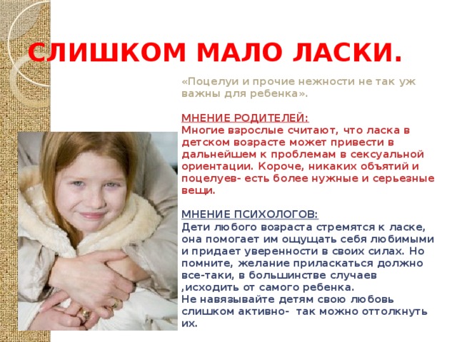 СЛИШКОМ МАЛО ЛАСКИ. «Поцелуи и прочие нежности не так уж важны для ребенка».  МНЕНИЕ РОДИТЕЛЕЙ: Многие взрослые считают, что ласка в детском возрасте может привести в дальнейшем к проблемам в сексуальной ориентации. Короче, никаких объятий и поцелуев- есть более нужные и серьезные вещи.  МНЕНИЕ ПСИХОЛОГОВ: Дети любого возраста стремятся к ласке, она помогает им ощущать себя любимыми и придает уверенности в своих силах. Но помните, желание приласкаться должно все-таки, в большинстве случаев ,исходить от самого ребенка. Не навязывайте детям свою любовь слишком активно- так можно оттолкнуть их. 