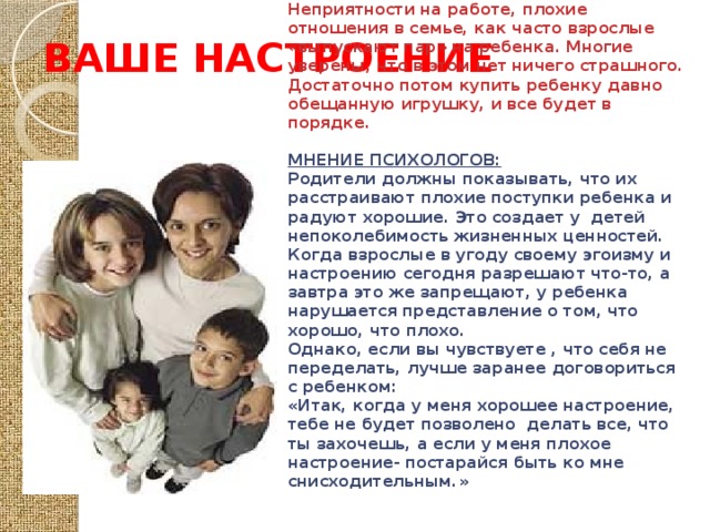 ВАШЕ НАСТРОЕНИЕ «Можно или нет? Это зависит от настроения»  МНЕНИЕ РОДИТЕЛЕЙ: Неприятности на работе, плохие отношения в семье, как часто взрослые «выпускают пар» на ребенка. Многие уверены, что в этом нет ничего страшного. Достаточно потом купить ребенку давно обещанную игрушку, и все будет в порядке.  МНЕНИЕ ПСИХОЛОГОВ: Родители должны показывать, что их расстраивают плохие поступки ребенка и радуют хорошие. Это создает у детей непоколебимость жизненных ценностей. Когда взрослые в угоду своему эгоизму и настроению сегодня разрешают что-то, а завтра это же запрещают, у ребенка нарушается представление о том, что хорошо, что плохо. Однако, если вы чувствуете , что себя не переделать, лучше заранее договориться с ребенком: «Итак, когда у меня хорошее настроение, тебе не будет позволено делать все, что ты захочешь, а если у меня плохое настроение- постарайся быть ко мне снисходительным.» 