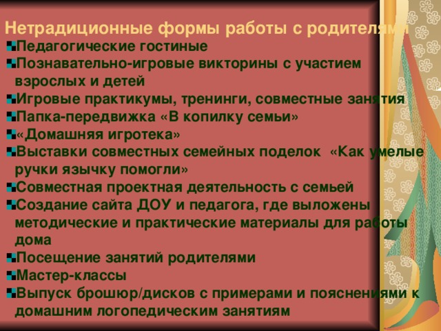 Нетрадиционные формы работы с родителями  Педагогические гостиные Познавательно-игровые викторины с участием взрослых и детей Игровые практикумы, тренинги, совместные занятия Папка-передвижка «В копилку семьи» «Домашняя игротека» Выставки совместных семейных поделок «Как умелые ручки язычку помогли» Совместная проектная деятельность с семьей Создание сайта ДОУ и педагога, где выложены методические и практические материалы для работы дома Посещение занятий родителями Мастер-классы Выпуск брошюр/дисков с примерами и пояснениями к домашним логопедическим занятиям   