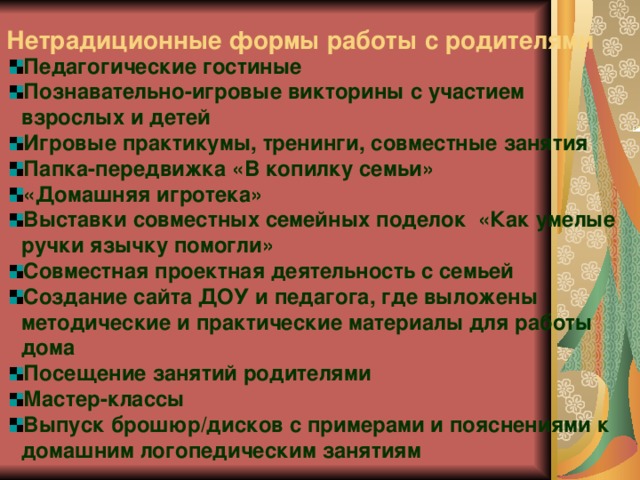 Нетрадиционные формы работы с родителями  Педагогические гостиные Познавательно-игровые викторины с участием взрослых и детей Игровые практикумы, тренинги, совместные занятия Папка-передвижка «В копилку семьи» «Домашняя игротека» Выставки совместных семейных поделок «Как умелые ручки язычку помогли» Совместная проектная деятельность с семьей Создание сайта ДОУ и педагога, где выложены методические и практические материалы для работы дома Посещение занятий родителями Мастер-классы Выпуск брошюр/дисков с примерами и пояснениями к домашним логопедическим занятиям   