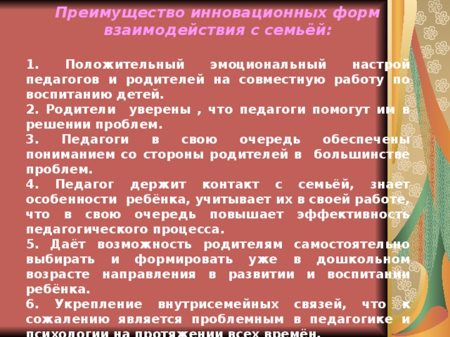 Преимущество инновационных форм взаимодействия с семьёй:  1. Положительный эмоциональный настрой педагогов и родителей на совместную работу по воспитанию детей. 2. Родители уверены , что педагоги помогут им в решении проблем. 3. Педагоги в свою очередь обеспечены пониманием со стороны родителей в большинстве проблем. 4. Педагог держит контакт с семьёй, знает особенности ребёнка, учитывает их в своей работе, что в свою очередь повышает эффективность педагогического процесса. 5. Даёт возможность родителям самостоятельно выбирать и формировать уже в дошкольном возрасте направления в развитии и воспитании ребёнка. 6. Укрепление внутрисемейных связей, что к сожалению является проблемным в педагогике и психологии на протяжении всех времён. 7. Даёт возможность реализации единой программы в воспитании и развитии ребёнка в дошкольном учреждении и семье.  