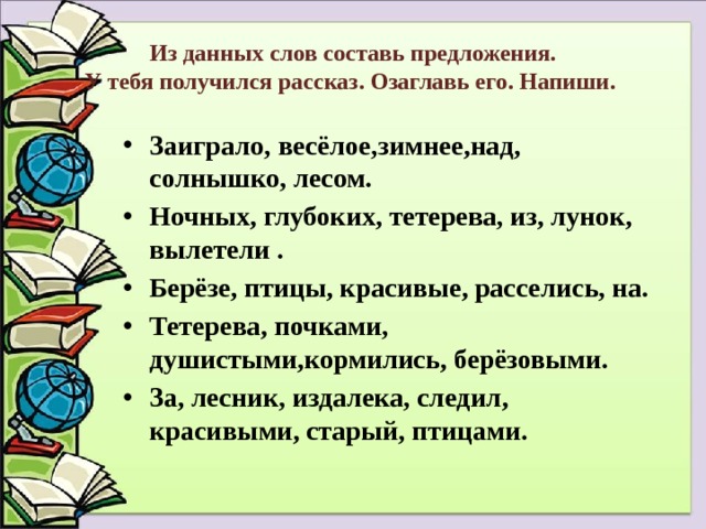 Из данных слов составь предложения.  У тебя получился рассказ. Озаглавь его. Напиши. Заиграло, весёлое,зимнее,над, солнышко, лесом. Ночных, глубоких, тетерева, из, лунок, вылетели . Берёзе, птицы, красивые, расселись, на. Тетерева, почками, душистыми,кормились, берёзовыми. За, лесник, издалека, следил, красивыми, старый, птицами. 