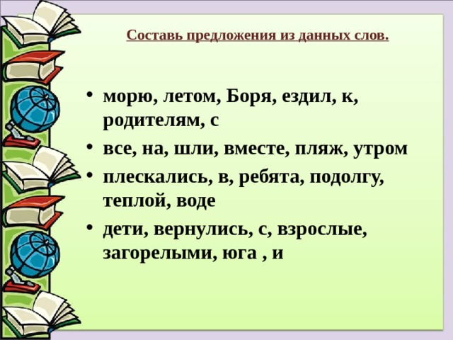 Составь предложения из данных слов.   морю, летом, Боря, ездил, к, родителям, с все, на, шли, вместе, пляж, утром плескались, в, ребята, подолгу, теплой, воде дети, вернулись, с, взрослые, загорелыми, юга , и 