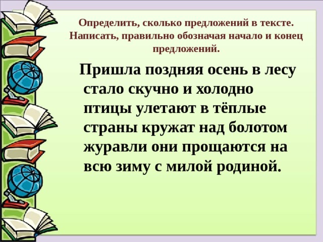   Определить, сколько предложений в тексте. Написать, правильно обозначая начало и конец предложений.       Пришла поздняя осень в лесу стало скучно и холодно птицы улетают в тёплые страны кружат над болотом журавли они прощаются на всю зиму с милой родиной. 