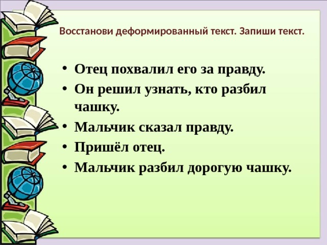 Восстанови деформированный текст. Запиши текст. Отец похвалил его за правду. Он решил узнать, кто разбил чашку. Мальчик сказал правду. Пришёл отец. Мальчик разбил дорогую чашку.   