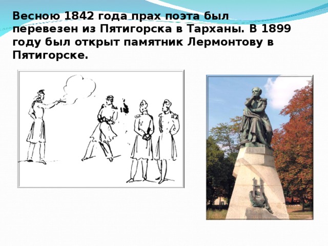 Весною 1842 года прах поэта был перевезен из Пятигорска в Тарханы. В 1899 году был открыт памятник Лермонтову в Пятигорске.