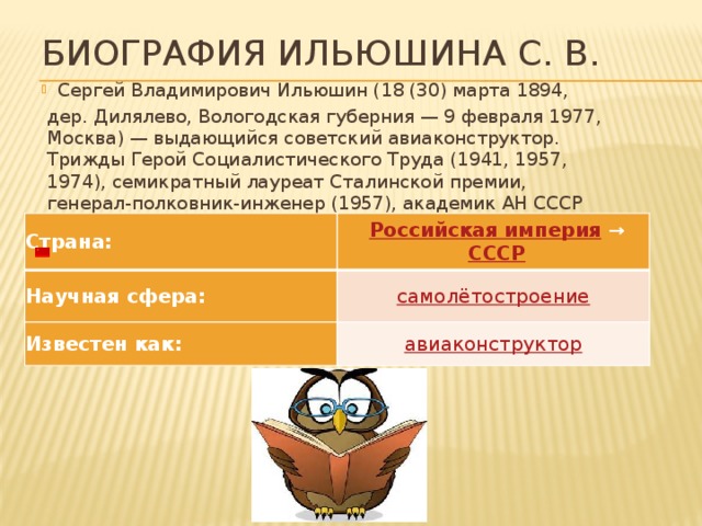 Биография Ильюшина С. В. Сергей Владимирович Ильюшин (18 (30) марта 1894, дер. Дилялево, Вологодская губерния — 9 февраля 1977, Москва) — выдающийся советский авиаконструктор. Трижды Герой Социалистического Труда (1941, 1957, 1974), семикратный лауреат Сталинской премии, генерал-полковник-инженер (1957), академик АН СССР (1968)   Страна:   Российская империя  →    СССР Научная сфера: самолётостроение Известен как: авиаконструктор 