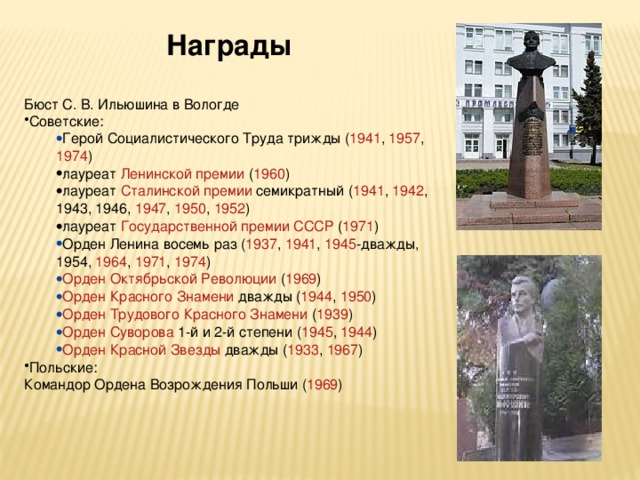 Награды Бюст С. В. Ильюшина в Вологде Советские: Герой Социалистического Труда  трижды ( 1941 , 1957 , 1974 ) Герой Социалистического Труда  трижды ( 1941 , 1957 , 1974 ) лауреат Ленинской премии ( 1960 ) лауреат Сталинской премии семикратный ( 1941 , 1942 , 1943 , 1946 , 1947 , 1950 , 1952 ) лауреат Государственной премии СССР ( 1971 ) лауреат Ленинской премии ( 1960 ) лауреат Сталинской премии семикратный ( 1941 , 1942 , 1943 , 1946 , 1947 , 1950 , 1952 ) лауреат Государственной премии СССР ( 1971 ) Орден Ленина  восемь раз ( 1937 , 1941 , 1945 -дважды, 1954 , 1964 , 1971 , 1974 ) Орден Октябрьской Революции  ( 1969 ) Орден Красного Знамени  дважды ( 1944 , 1950 ) Орден Трудового Красного Знамени  ( 1939 ) Орден Суворова  1-й и 2-й степени ( 1945 , 1944 ) Орден Красной Звезды  дважды ( 1933 , 1967 ) Орден Ленина  восемь раз ( 1937 , 1941 , 1945 -дважды, 1954 , 1964 , 1971 , 1974 ) Орден Октябрьской Революции  ( 1969 ) Орден Красного Знамени  дважды ( 1944 , 1950 ) Орден Трудового Красного Знамени  ( 1939 ) Орден Суворова  1-й и 2-й степени ( 1945 , 1944 ) Орден Красной Звезды  дважды ( 1933 , 1967 ) Польские: Командор Ордена Возрождения Польши ( 1969 ) 