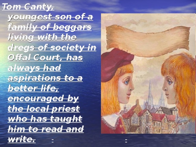 Tom Canty, youngest son of a family of beggars living with the dregs of society in Offal Court, has always had aspirations to a better life, encouraged by the local priest who has taught him to read and write. 