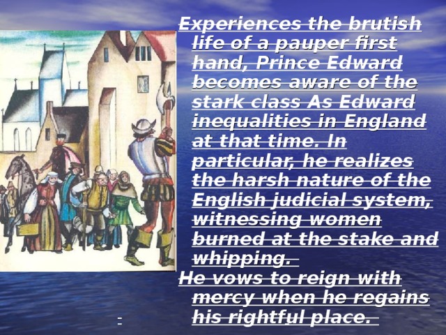 Experiences the brutish life of a pauper first hand, Prince Edward becomes aware of the stark class As Edward inequalities in England at that time. In particular, he realizes the harsh nature of the English judicial system, witnessing women burned at the stake and whipping. He vows to reign with mercy when he regains his rightful place. 