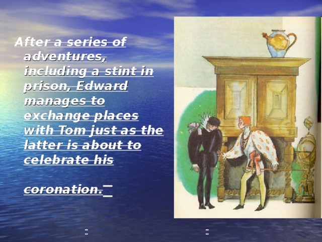 After a series of adventures, including a stint in prison, Edward manages to exchange places with Tom just as the latter is about to celebrate his coronation.  