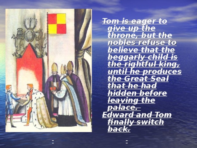 Tom is eager to give up the throne, but the nobles refuse to believe that the beggarly child is the rightful king, until he produces the Great Seal that he had hidden before leaving the palace. Edward and Tom finally switch back. 