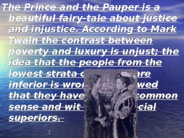 The Prince and the Pauper is a beautiful fairy-tale about justice and injustice. According to Mark Twain the contrast between poverty and luxury is unjust; the idea that the people from the lowest strata of society are inferior is wrong. He showed that they have as much common sense and wit as their social superiors. 