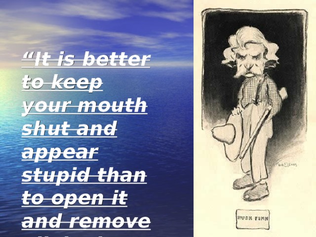 “ It is better to keep your mouth shut and appear stupid than to open it and remove all doubt.” This is one of my favorite from Mark Twain. 