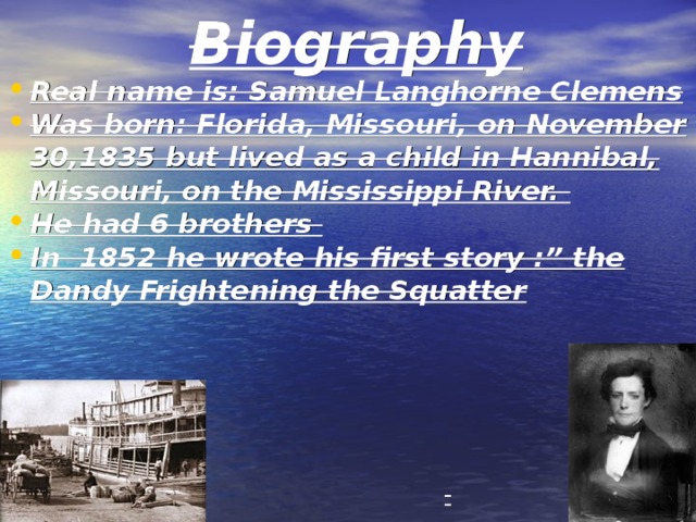 Biography Real name is: Samuel Langhorne Clemens Was born: Florida, Missouri, on November 30,1835 but lived as a child in Hannibal, Missouri, on the Mississippi River. He had 6 brothers In 1852 he wrote his first story :” the Dandy Frightening the Squatter 