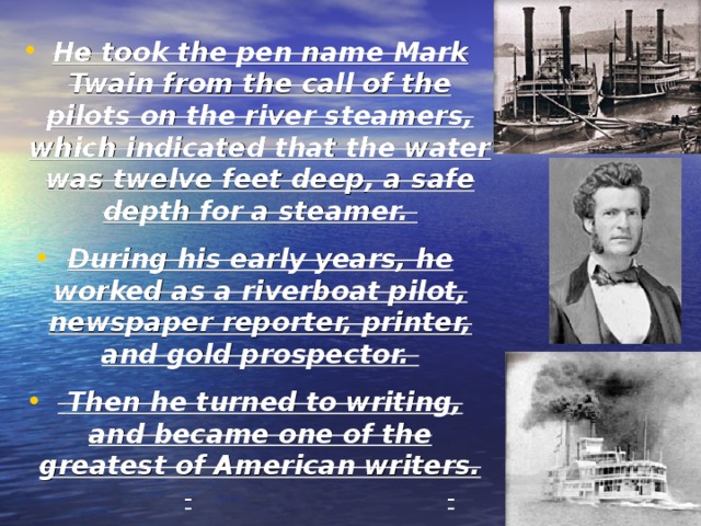 He took the pen name Mark Twain from the call of the pilots on the river steamers, which indicated that the water was twelve feet deep, a safe depth for a steamer. During his early years, he worked as a riverboat pilot, newspaper reporter, printer, and gold prospector.  Then he turned to writing, and became one of the greatest of American writers. 