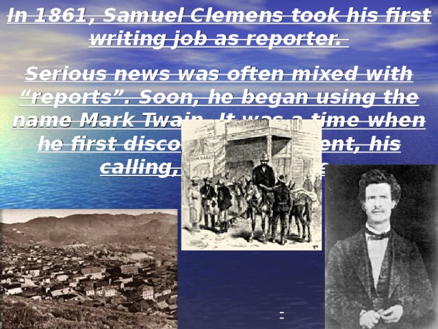 In 1861, Samuel Clemens took his first writing job as reporter. Serious news was often mixed with “reports”. Soon, he began using the name Mark Twain. It was a time when he first discovered his talent, his calling, and his voice. These pictures of western towns help to illustrate the next phase of Twain’s career as a reporter. The pictures helps us visualize Twain during this period of his life. 