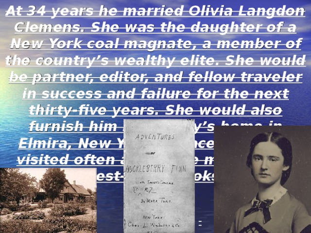 At 34 years he married Olivia Langdon Clemens. She was the daughter of a New York coal magnate, a member of the country’s wealthy elite. She would be partner, editor, and fellow traveler in success and failure for the next thirty-five years. She would also furnish him her family’s home in Elmira, New York, a place where he visited often and wrote many of his best-loved books. Twain enjoyed a successful marriage with his wife. He lived and wrote in New York where he met Olivia Langdon. It was here that he worked on Huckleberry Finn . 