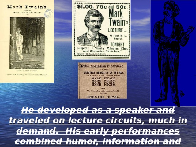 People loved his lectures that he gave as he traveled. He became a performer as a humorist. Hal Holbrook, today with his imitation of Mark Twain, captures what Twain must have been like as a speaker. He developed as a speaker and traveled on lecture circuits, much in demand. His early performances combined humor, information and eloquence in measures that delighted most people. 