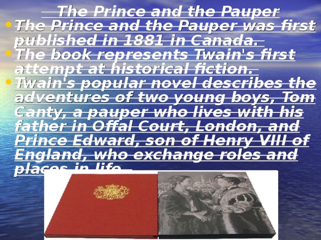  The Prince and the Pauper The Prince and the Pauper was first published in 1881 in Canada. The book represents Twain's first attempt at historical fiction. Twain's popular novel describes the adventures of two young boys, Tom Canty, a pauper who lives with his father in Offal Court, London, and Prince Edward, son of Henry VIII of England, who exchange roles and places in life. 