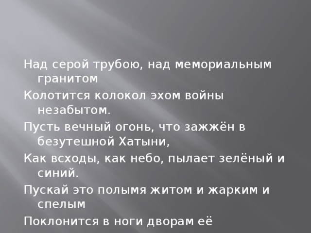 Над серой трубою, над мемориальным гранитом Колотится колокол эхом войны незабытом. Пусть вечный огонь, что зажжён в безутешной Хатыни, Как всходы, как небо, пылает зелёный и синий. Пускай это полымя житом и жарким и спелым Поклонится в ноги дворам её окаменелым, Порогу холодному, всей обезлюдевшей хате. Пусть горе, уснувшее в камне, проснётся в набате. 