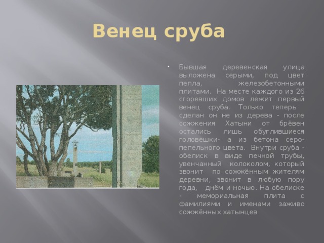 Венец сруба Бывшая деревенская улица выложена серыми, под цвет пепла, железобетонными плитами. На месте каждого из 26 сгоревших домов лежит первый венец сруба. Только теперь сделан он не из дерева - после сожжения Хатыни от брёвен остались лишь обуглившиеся головешки- а из бетона серо- пепельного цвета. Внутри сруба - обелиск в виде печной трубы, увенчанный колоколом, который звонит по сожжённым жителям деревни, звонит в любую пору года, днём и ночью. На обелиске - мемориальная плита с фамилиями и именами заживо сожжённых хатынцев 