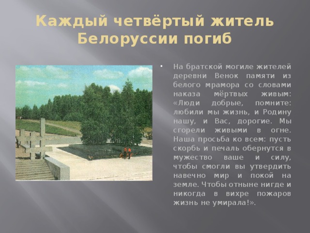 Каждый четвёртый житель Белоруссии погиб На братской могиле жителей деревни Венок памяти из белого мрамора со словами наказа мёртвых живым: «Люди добрые, помните: любили мы жизнь, и Родину нашу, и Вас, дорогие. Мы сгорели живыми в огне. Наша просьба ко всем: пусть скорбь и печаль обернутся в мужество ваше и силу, чтобы смогли вы утвердить навечно мир и покой на земле. Чтобы отныне нигде и никогда в вихре пожаров жизнь не умирала!». 