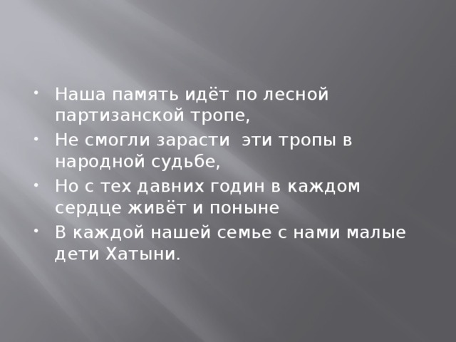 Наша память идёт по лесной партизанской тропе, Не смогли зарасти эти тропы в народной судьбе, Но с тех давних годин в каждом сердце живёт и поныне В каждой нашей семье с нами малые дети Хатыни. 