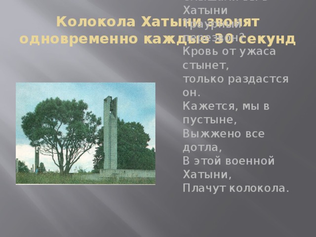 Колокола Хатыни звонят одновременно каждые 30 секунд Слышали вы в Хатыни  Траурный перезвон?  Кровь от ужаса стынет,  только раздастся он.  Кажется, мы в пустыне,  Выжжено все дотла,  В этой военной Хатыни,  Плачут колокола. 