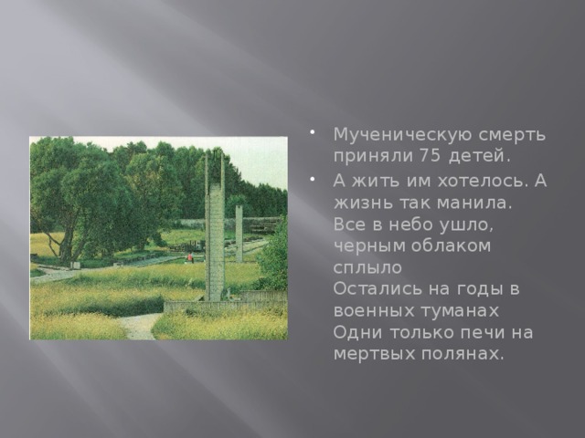 Мученическую смерть приняли 75 детей. А жить им хотелось. А жизнь так манила.  Все в небо ушло, черным облаком сплыло  Остались на годы в военных туманах  Одни только печи на мертвых полянах. 