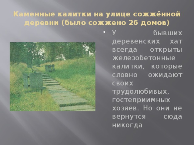 Каменные калитки на улице сожжённой деревни (было сожжено 26 домов) У бывших деревенских хат всегда открыты железобетонные калитки, которые словно ожидают своих трудолюбивых, гостеприимных хозяев. Но они не вернутся сюда никогда 