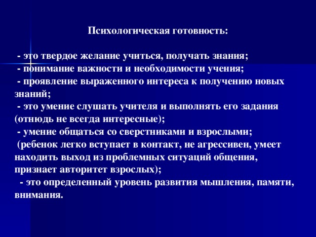 Психологическая готовность:   - это твердое желание учиться, получать знания;  - понимание важности и необходимости учения;  - проявление выраженного интереса к получению новых знаний;  - это умение слушать учителя и выполнять его задания (отнюдь не всегда интересные);  - умение общаться со сверстниками и взрослыми;  (ребенок легко вступает в контакт, не агрессивен, умеет находить выход из проблемных ситуаций общения, признает авторитет взрослых);  - это определенный уровень развития мышления, памяти, внимания.   