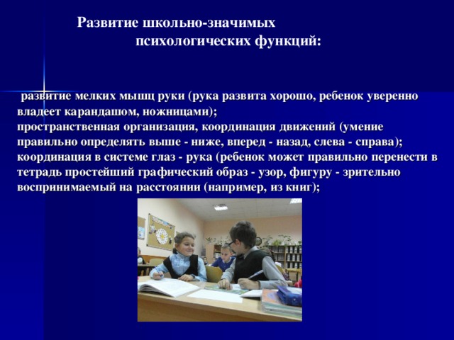  Развитие школьно-значимых психологических функций:     развитие мелких мышц руки (рука развита хорошо, ребенок уверенно владеет карандашом, ножницами);  пространственная организация, координация движений (умение правильно определять выше - ниже, вперед - назад, слева - справа);  координация в системе глаз - рука (ребенок может правильно перенести в тетрадь простейший графический образ - узор, фигуру - зрительно воспринимаемый на расстоянии (например, из книг);   